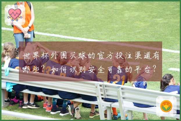 世界杯外围买球的官方投注渠道有哪些？如何识别安全可靠的平台？